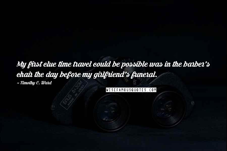 Timothy C. Ward Quotes: My first clue time travel could be possible was in the barber's chair the day before my girlfriend's funeral.