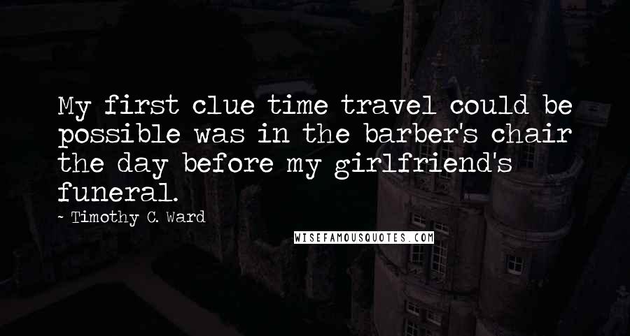 Timothy C. Ward Quotes: My first clue time travel could be possible was in the barber's chair the day before my girlfriend's funeral.