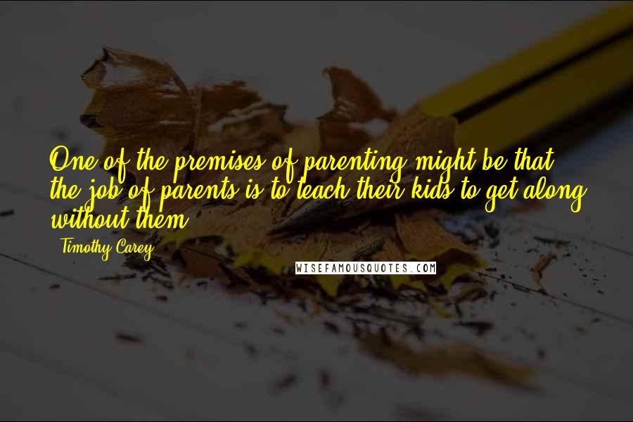 Timothy Carey Quotes: One of the premises of parenting might be that the job of parents is to teach their kids to get along without them.