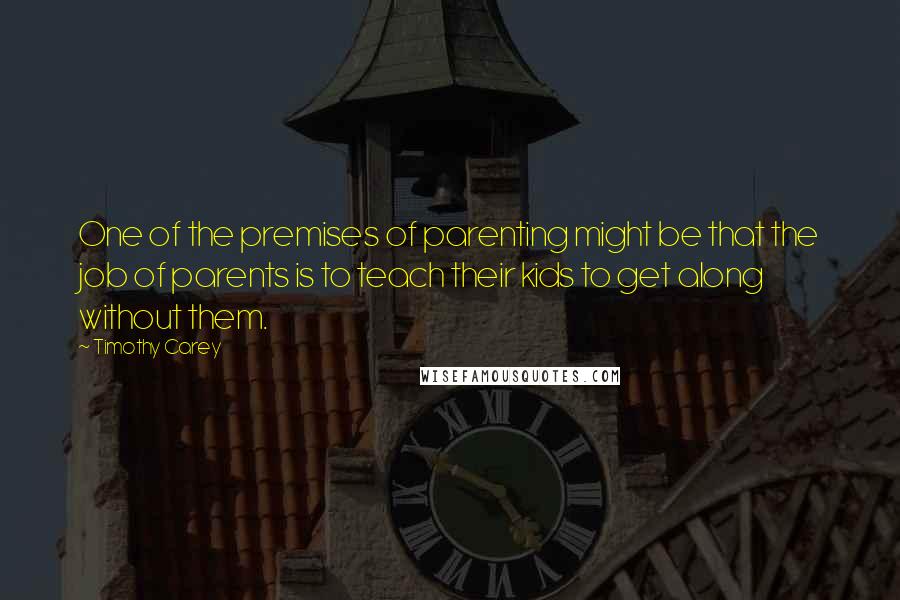 Timothy Carey Quotes: One of the premises of parenting might be that the job of parents is to teach their kids to get along without them.