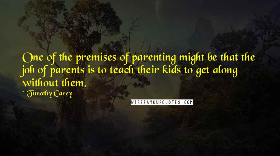 Timothy Carey Quotes: One of the premises of parenting might be that the job of parents is to teach their kids to get along without them.