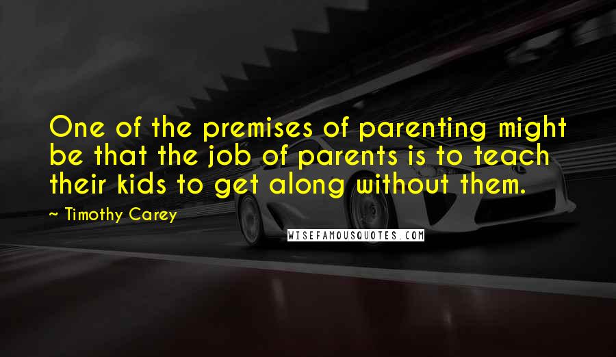 Timothy Carey Quotes: One of the premises of parenting might be that the job of parents is to teach their kids to get along without them.