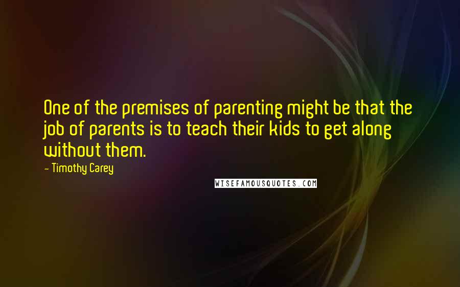 Timothy Carey Quotes: One of the premises of parenting might be that the job of parents is to teach their kids to get along without them.