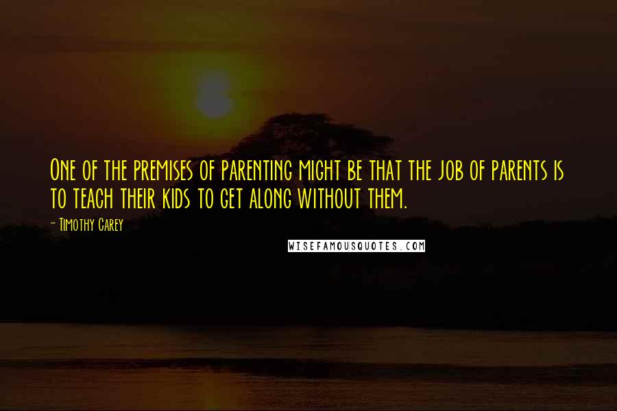 Timothy Carey Quotes: One of the premises of parenting might be that the job of parents is to teach their kids to get along without them.