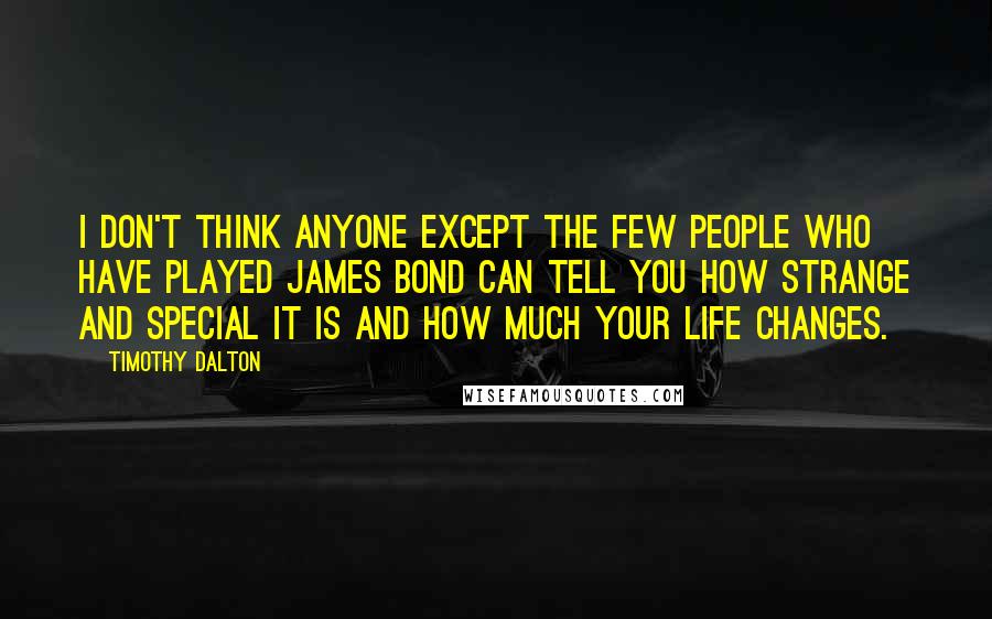 Timothy Dalton Quotes: I don't think anyone except the few people who have played James Bond can tell you how strange and special it is and how much your life changes.