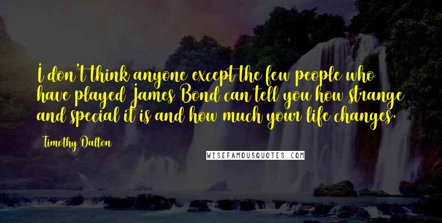 Timothy Dalton Quotes: I don't think anyone except the few people who have played James Bond can tell you how strange and special it is and how much your life changes.