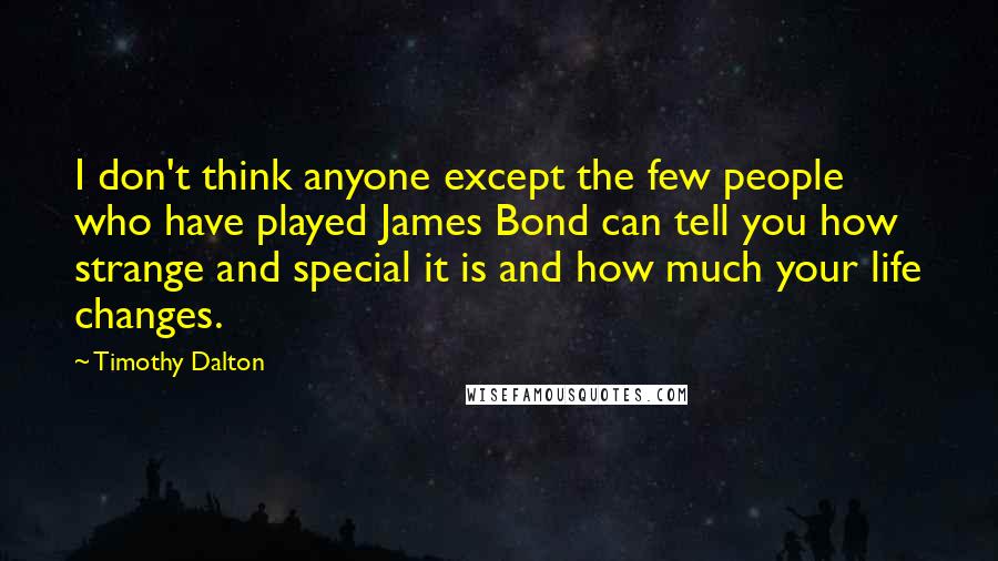 Timothy Dalton Quotes: I don't think anyone except the few people who have played James Bond can tell you how strange and special it is and how much your life changes.