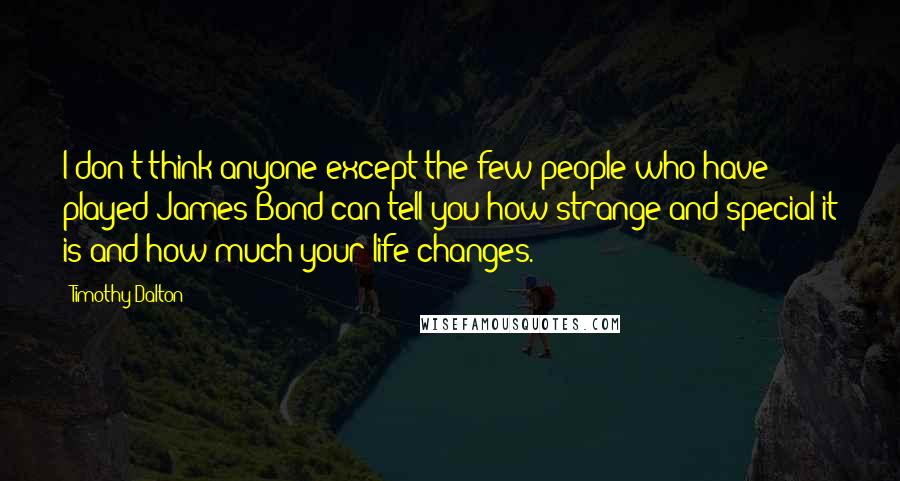 Timothy Dalton Quotes: I don't think anyone except the few people who have played James Bond can tell you how strange and special it is and how much your life changes.