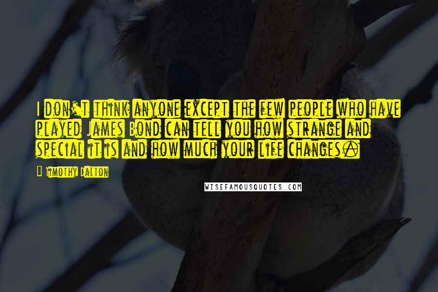 Timothy Dalton Quotes: I don't think anyone except the few people who have played James Bond can tell you how strange and special it is and how much your life changes.