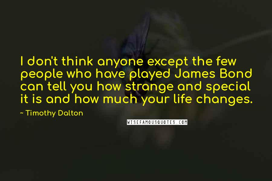 Timothy Dalton Quotes: I don't think anyone except the few people who have played James Bond can tell you how strange and special it is and how much your life changes.