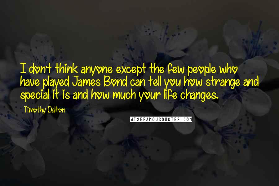 Timothy Dalton Quotes: I don't think anyone except the few people who have played James Bond can tell you how strange and special it is and how much your life changes.