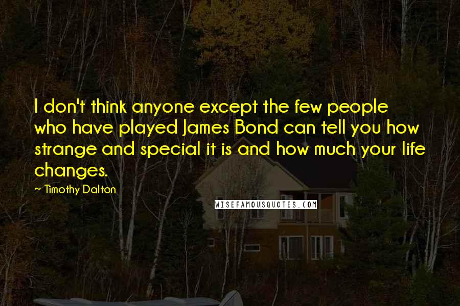 Timothy Dalton Quotes: I don't think anyone except the few people who have played James Bond can tell you how strange and special it is and how much your life changes.