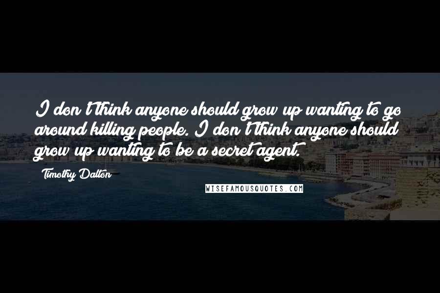Timothy Dalton Quotes: I don't think anyone should grow up wanting to go around killing people. I don't think anyone should grow up wanting to be a secret agent.