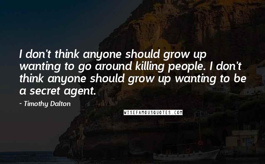 Timothy Dalton Quotes: I don't think anyone should grow up wanting to go around killing people. I don't think anyone should grow up wanting to be a secret agent.