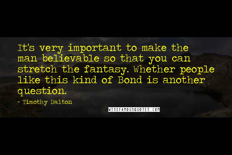 Timothy Dalton Quotes: It's very important to make the man believable so that you can stretch the fantasy. Whether people like this kind of Bond is another question.