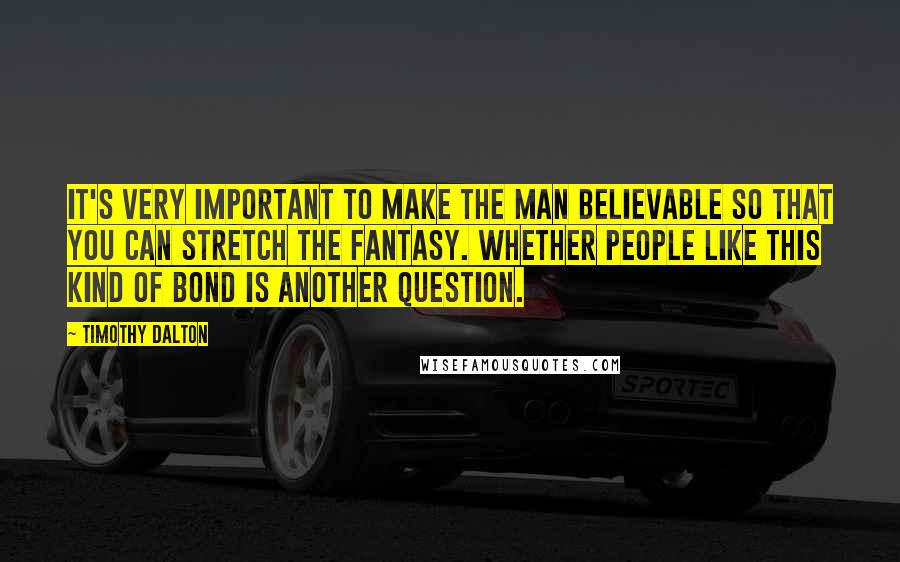 Timothy Dalton Quotes: It's very important to make the man believable so that you can stretch the fantasy. Whether people like this kind of Bond is another question.