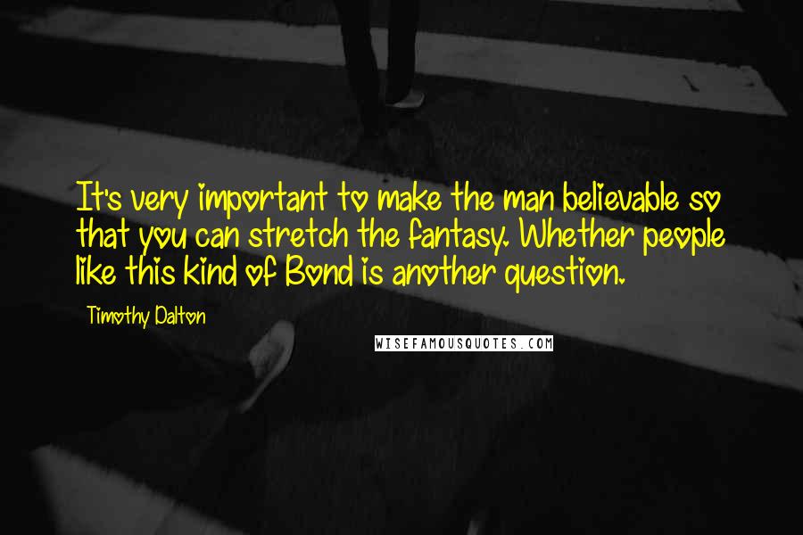 Timothy Dalton Quotes: It's very important to make the man believable so that you can stretch the fantasy. Whether people like this kind of Bond is another question.