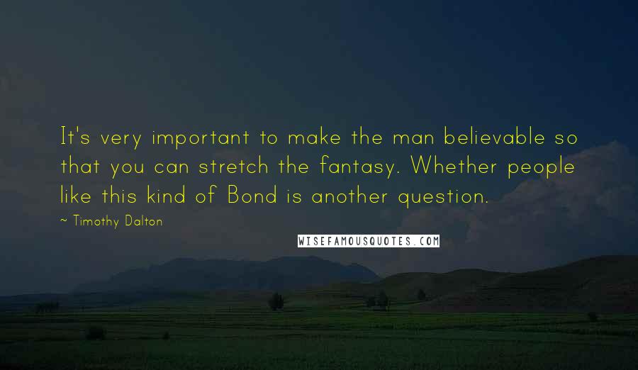 Timothy Dalton Quotes: It's very important to make the man believable so that you can stretch the fantasy. Whether people like this kind of Bond is another question.
