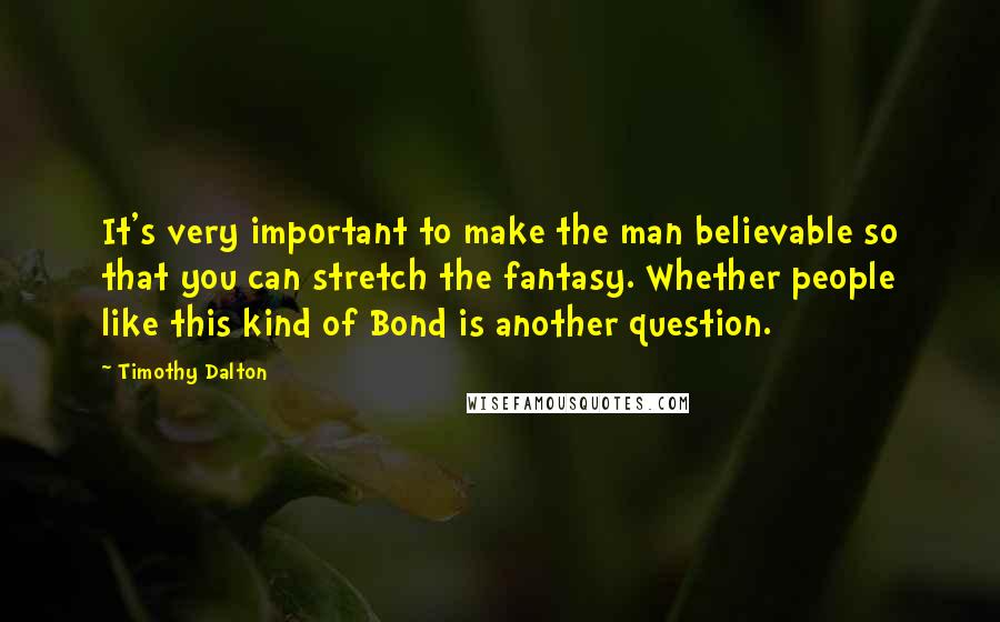 Timothy Dalton Quotes: It's very important to make the man believable so that you can stretch the fantasy. Whether people like this kind of Bond is another question.