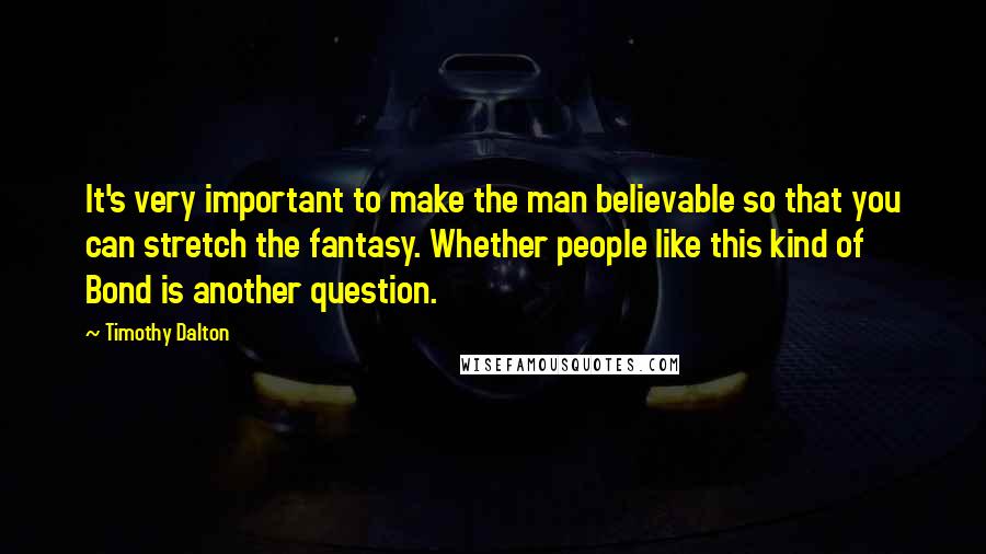 Timothy Dalton Quotes: It's very important to make the man believable so that you can stretch the fantasy. Whether people like this kind of Bond is another question.