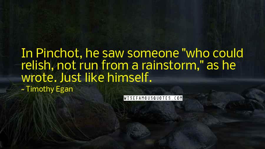 Timothy Egan Quotes: In Pinchot, he saw someone "who could relish, not run from a rainstorm," as he wrote. Just like himself.