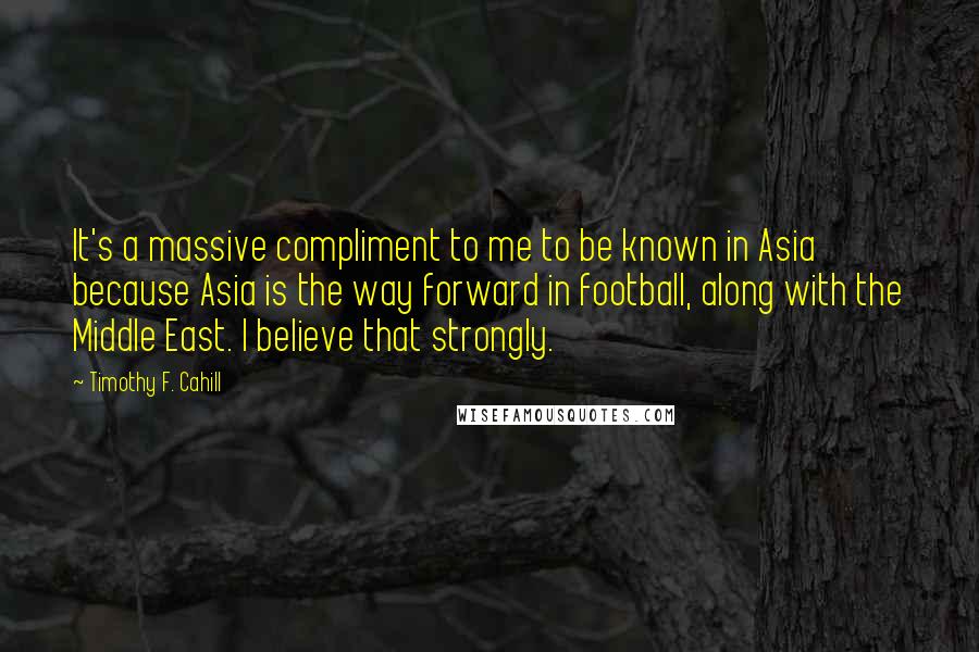 Timothy F. Cahill Quotes: It's a massive compliment to me to be known in Asia because Asia is the way forward in football, along with the Middle East. I believe that strongly.