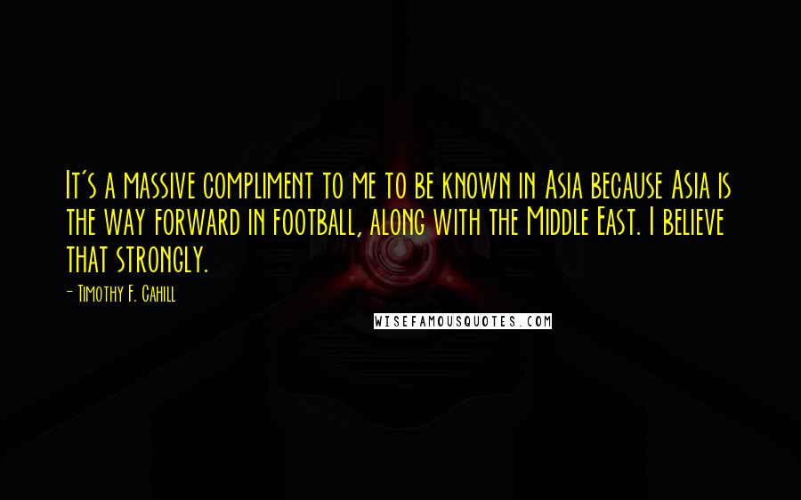 Timothy F. Cahill Quotes: It's a massive compliment to me to be known in Asia because Asia is the way forward in football, along with the Middle East. I believe that strongly.