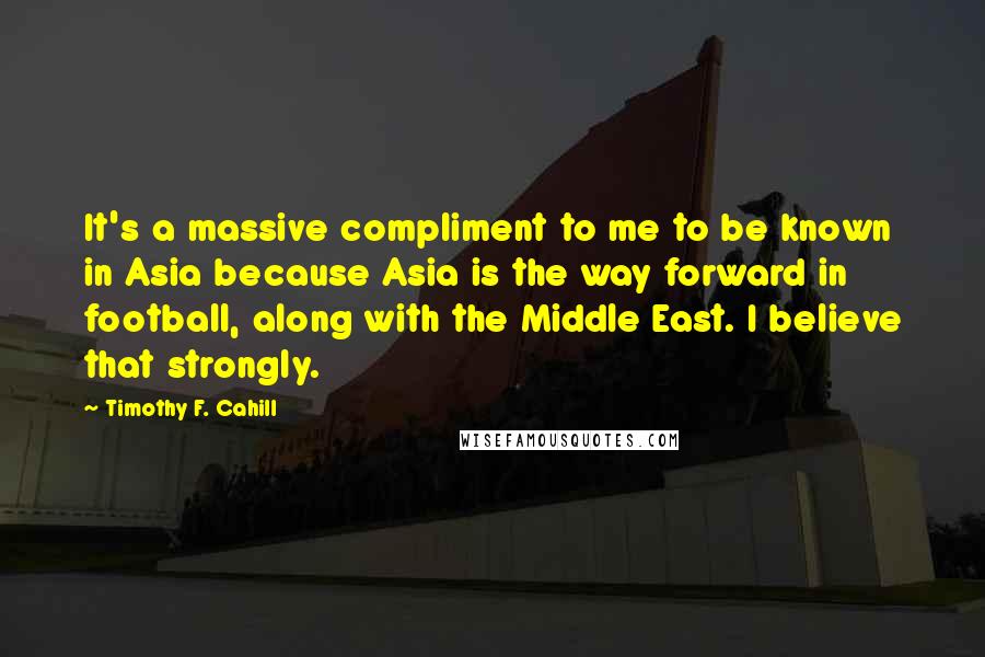 Timothy F. Cahill Quotes: It's a massive compliment to me to be known in Asia because Asia is the way forward in football, along with the Middle East. I believe that strongly.