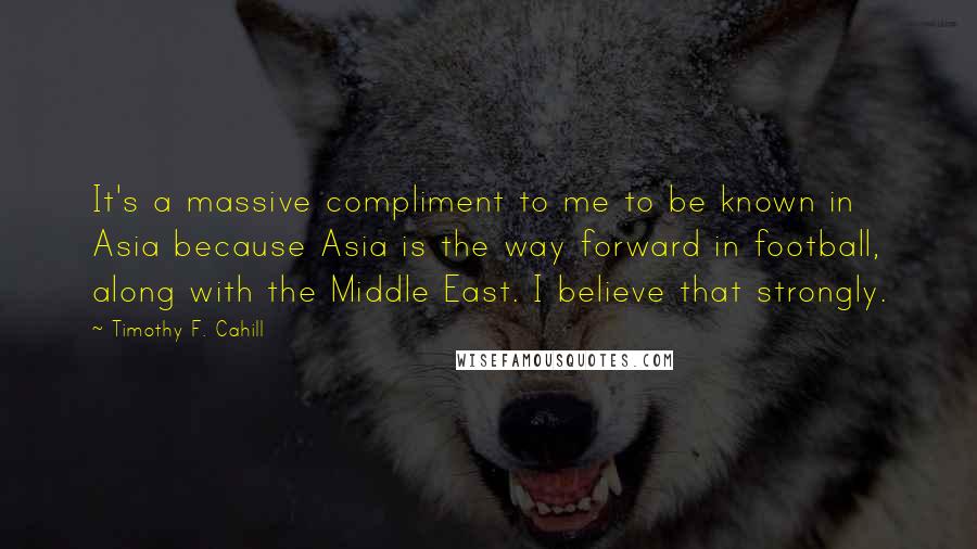 Timothy F. Cahill Quotes: It's a massive compliment to me to be known in Asia because Asia is the way forward in football, along with the Middle East. I believe that strongly.