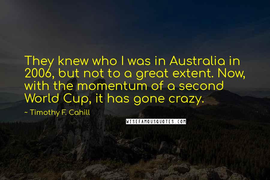 Timothy F. Cahill Quotes: They knew who I was in Australia in 2006, but not to a great extent. Now, with the momentum of a second World Cup, it has gone crazy.
