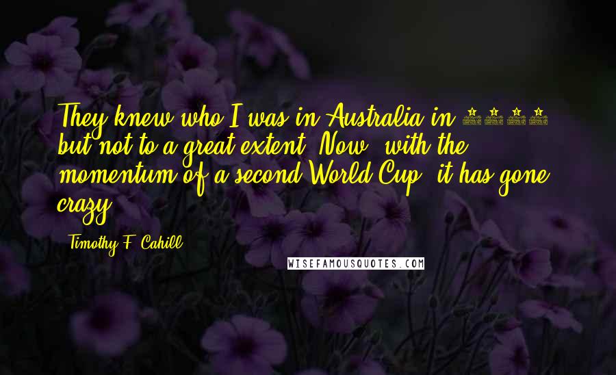 Timothy F. Cahill Quotes: They knew who I was in Australia in 2006, but not to a great extent. Now, with the momentum of a second World Cup, it has gone crazy.