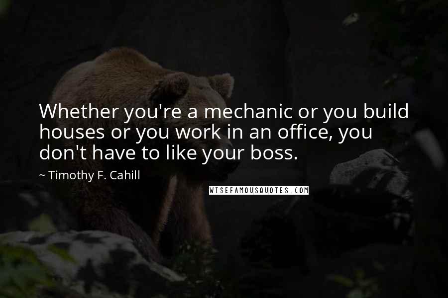 Timothy F. Cahill Quotes: Whether you're a mechanic or you build houses or you work in an office, you don't have to like your boss.