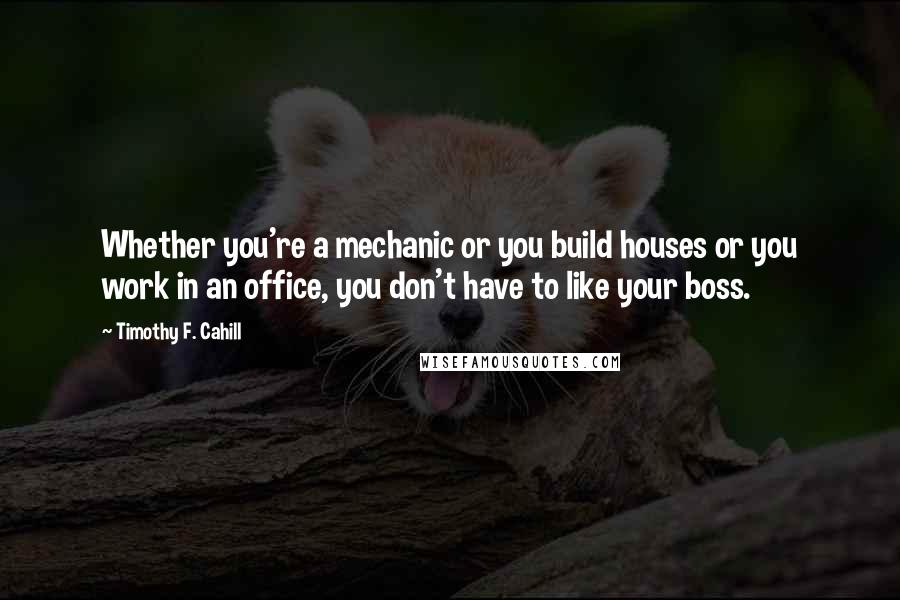 Timothy F. Cahill Quotes: Whether you're a mechanic or you build houses or you work in an office, you don't have to like your boss.