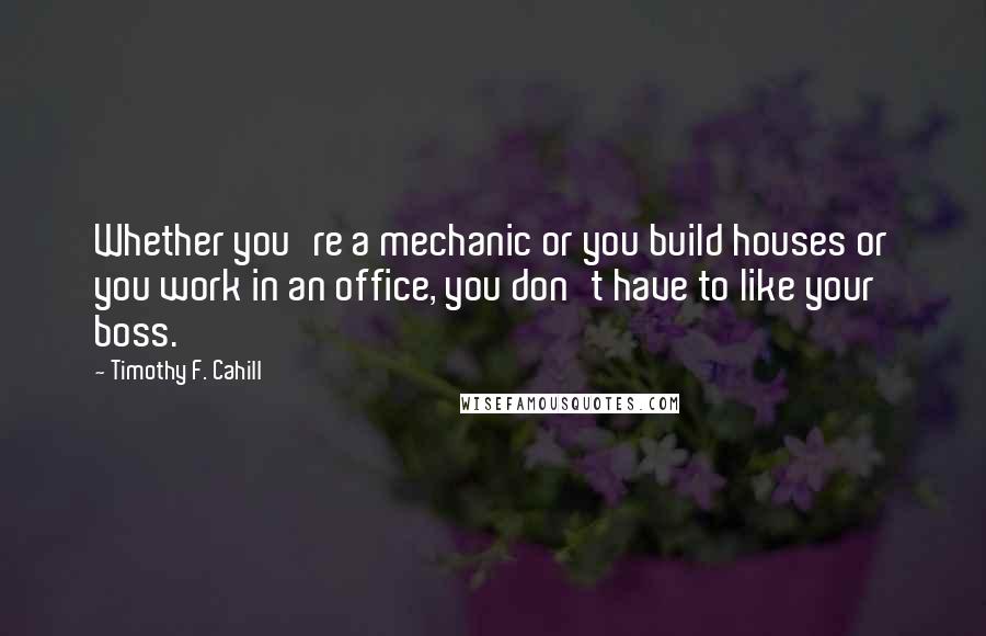 Timothy F. Cahill Quotes: Whether you're a mechanic or you build houses or you work in an office, you don't have to like your boss.