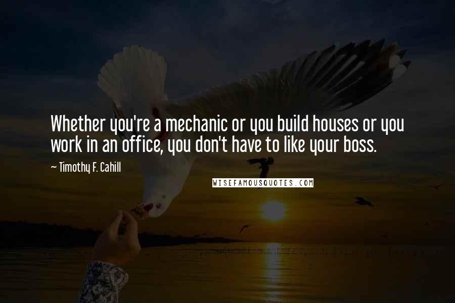 Timothy F. Cahill Quotes: Whether you're a mechanic or you build houses or you work in an office, you don't have to like your boss.