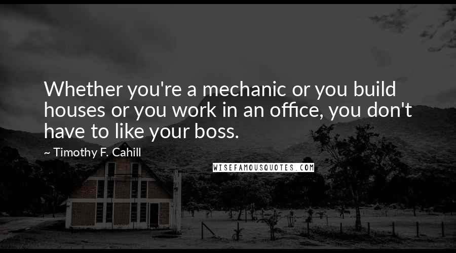 Timothy F. Cahill Quotes: Whether you're a mechanic or you build houses or you work in an office, you don't have to like your boss.