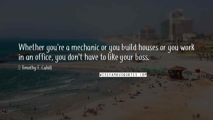 Timothy F. Cahill Quotes: Whether you're a mechanic or you build houses or you work in an office, you don't have to like your boss.