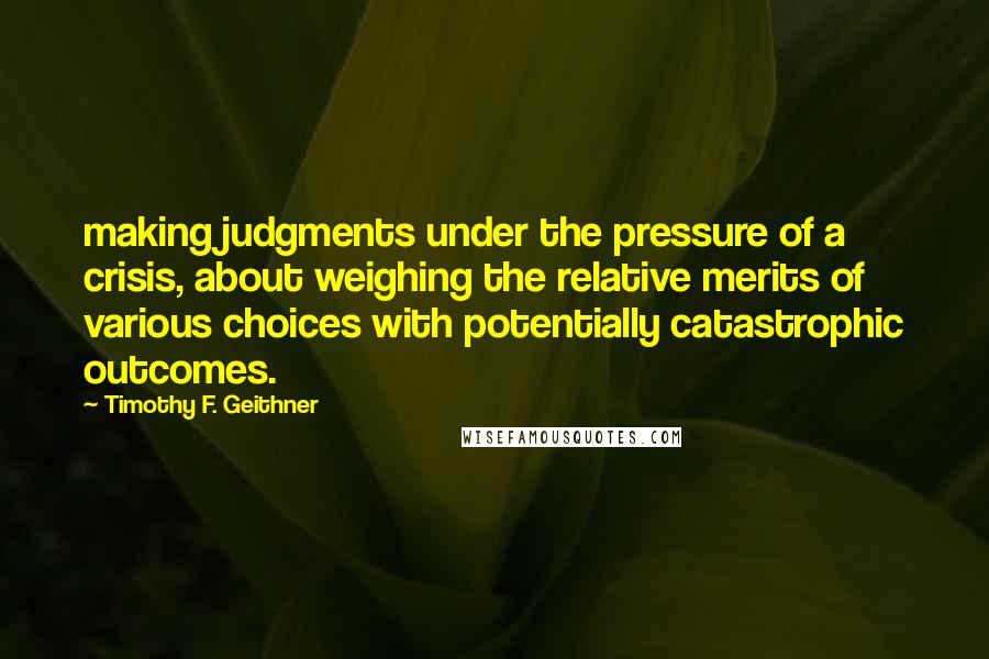 Timothy F. Geithner Quotes: making judgments under the pressure of a crisis, about weighing the relative merits of various choices with potentially catastrophic outcomes.