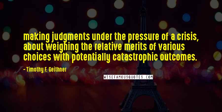 Timothy F. Geithner Quotes: making judgments under the pressure of a crisis, about weighing the relative merits of various choices with potentially catastrophic outcomes.