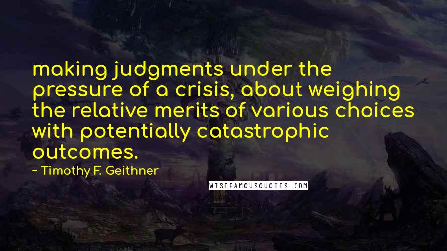 Timothy F. Geithner Quotes: making judgments under the pressure of a crisis, about weighing the relative merits of various choices with potentially catastrophic outcomes.