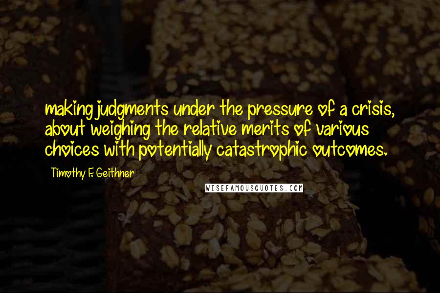 Timothy F. Geithner Quotes: making judgments under the pressure of a crisis, about weighing the relative merits of various choices with potentially catastrophic outcomes.