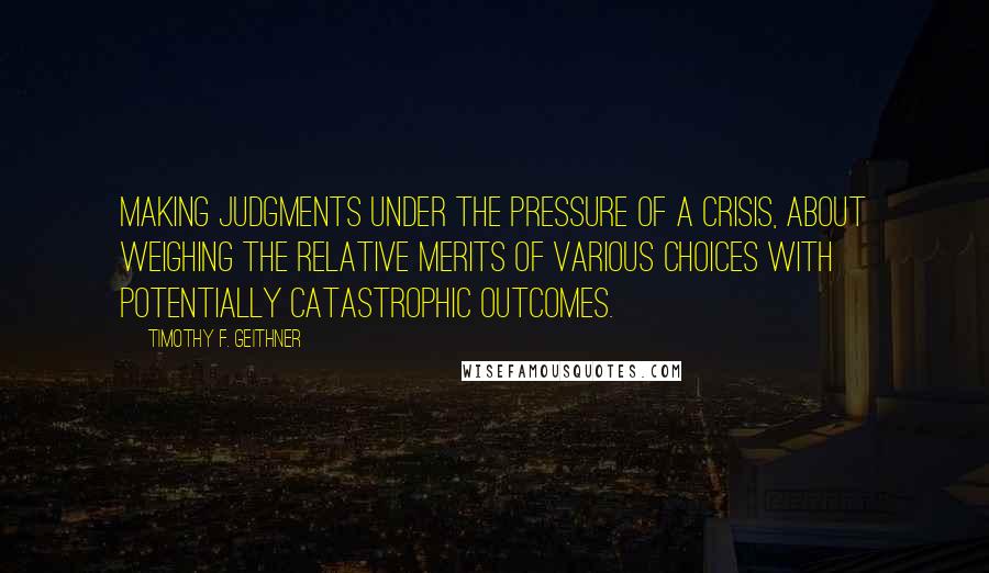 Timothy F. Geithner Quotes: making judgments under the pressure of a crisis, about weighing the relative merits of various choices with potentially catastrophic outcomes.