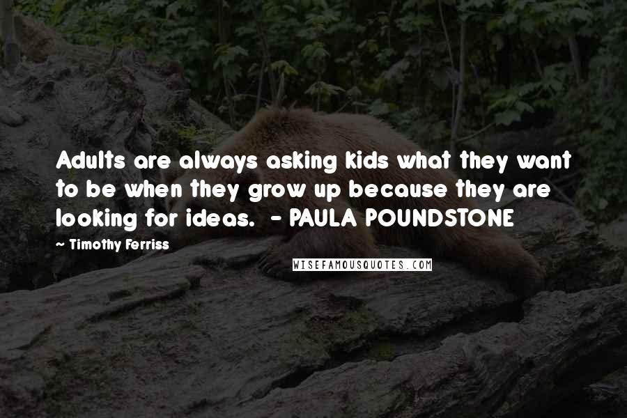 Timothy Ferriss Quotes: Adults are always asking kids what they want to be when they grow up because they are looking for ideas. - PAULA POUNDSTONE