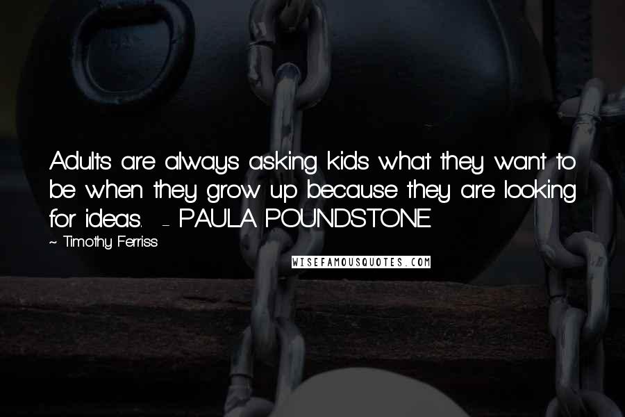 Timothy Ferriss Quotes: Adults are always asking kids what they want to be when they grow up because they are looking for ideas. - PAULA POUNDSTONE