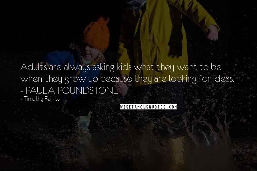 Timothy Ferriss Quotes: Adults are always asking kids what they want to be when they grow up because they are looking for ideas. - PAULA POUNDSTONE
