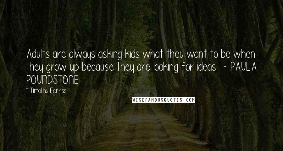 Timothy Ferriss Quotes: Adults are always asking kids what they want to be when they grow up because they are looking for ideas. - PAULA POUNDSTONE
