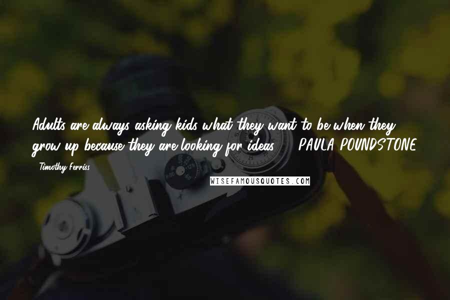Timothy Ferriss Quotes: Adults are always asking kids what they want to be when they grow up because they are looking for ideas. - PAULA POUNDSTONE
