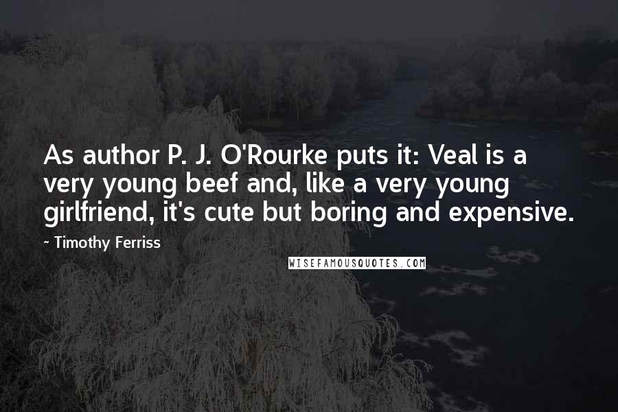 Timothy Ferriss Quotes: As author P. J. O'Rourke puts it: Veal is a very young beef and, like a very young girlfriend, it's cute but boring and expensive.