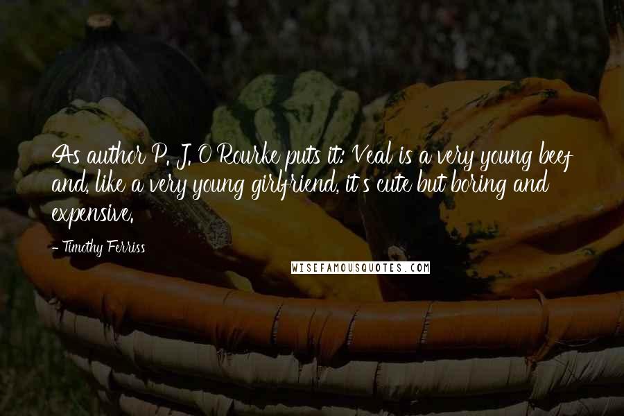 Timothy Ferriss Quotes: As author P. J. O'Rourke puts it: Veal is a very young beef and, like a very young girlfriend, it's cute but boring and expensive.