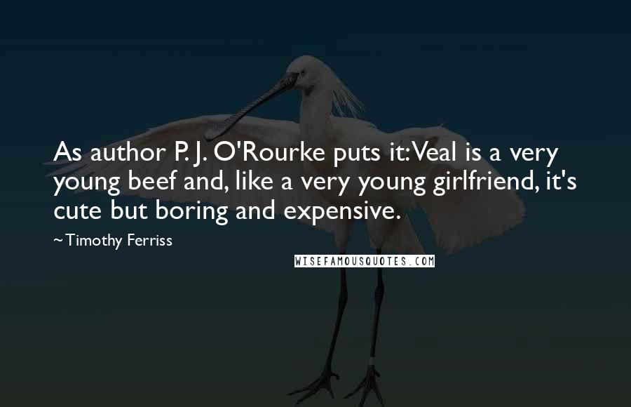 Timothy Ferriss Quotes: As author P. J. O'Rourke puts it: Veal is a very young beef and, like a very young girlfriend, it's cute but boring and expensive.